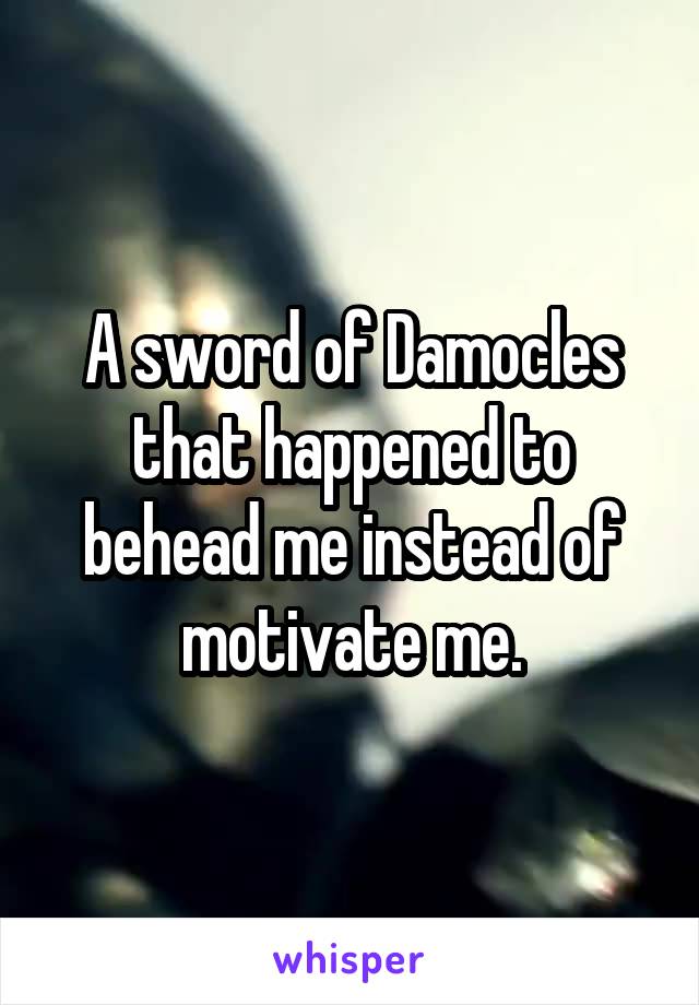 A sword of Damocles that happened to behead me instead of motivate me.