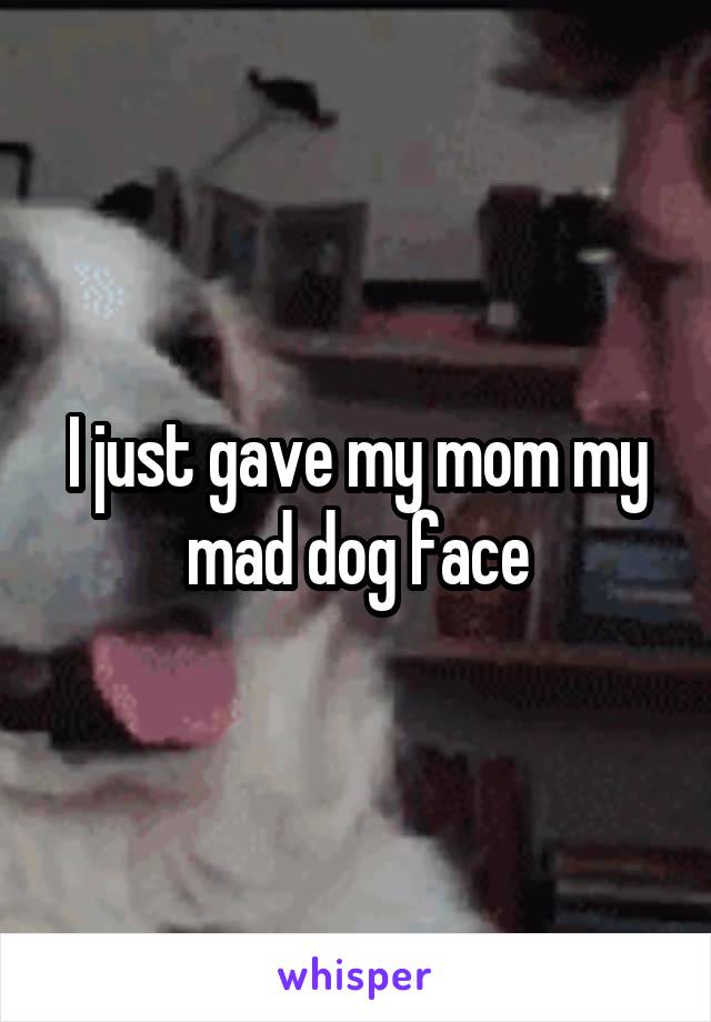 I just gave my mom my mad dog face