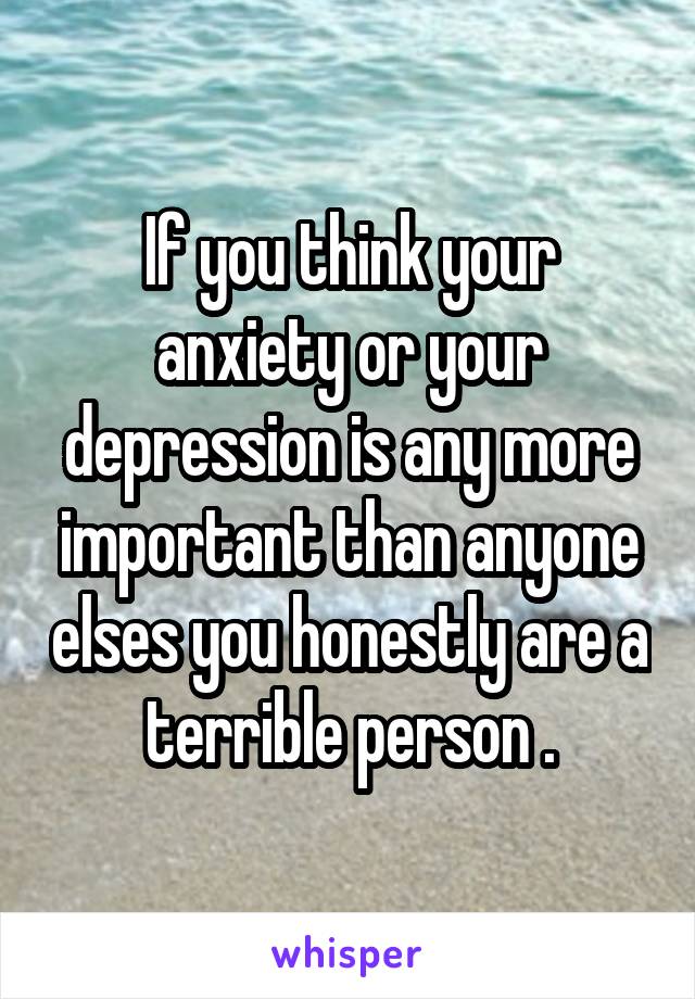 If you think your anxiety or your depression is any more important than anyone elses you honestly are a terrible person .