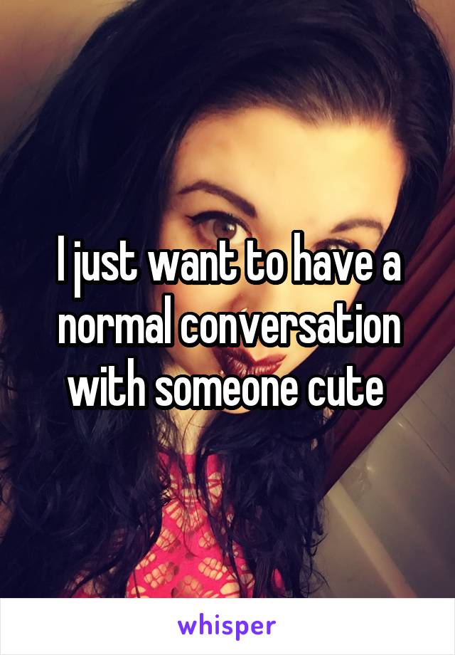 I just want to have a normal conversation with someone cute 