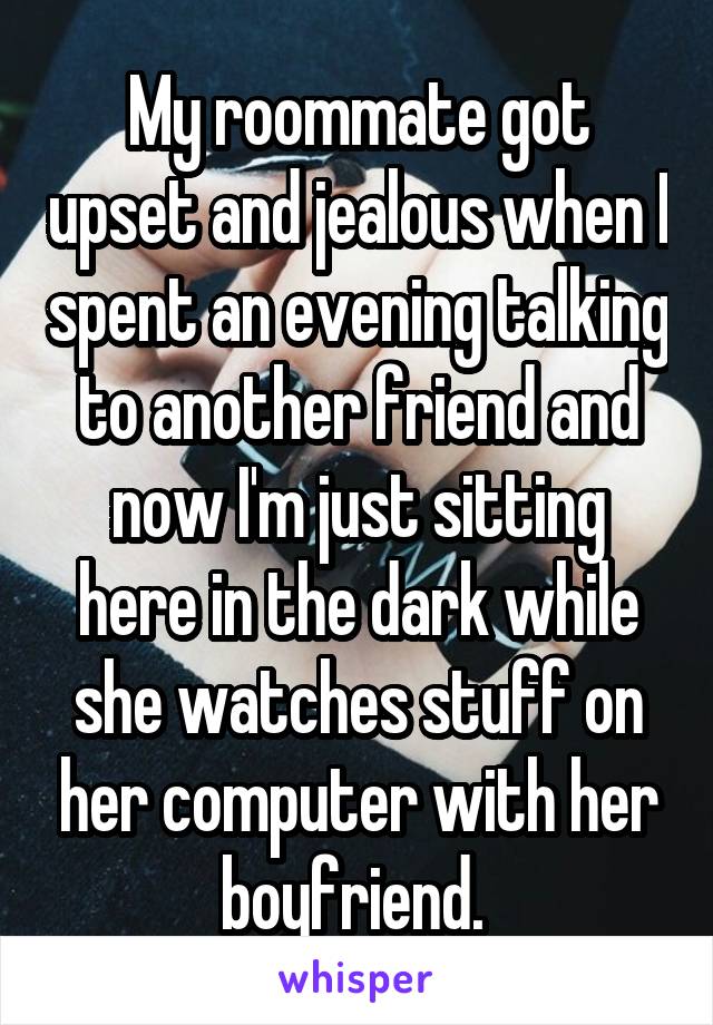 My roommate got upset and jealous when I spent an evening talking to another friend and now I'm just sitting here in the dark while she watches stuff on her computer with her boyfriend. 