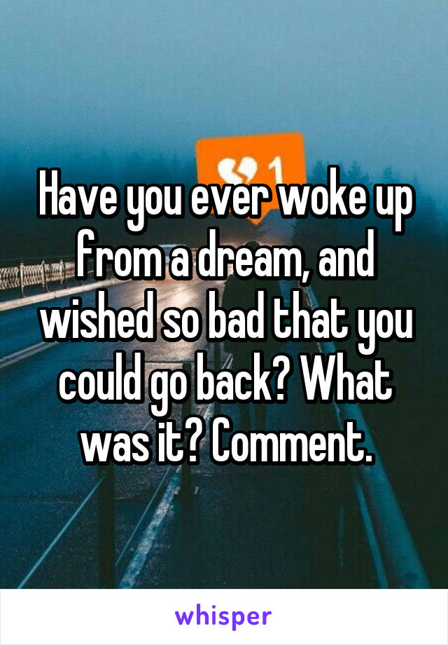 Have you ever woke up from a dream, and wished so bad that you could go back? What was it? Comment.