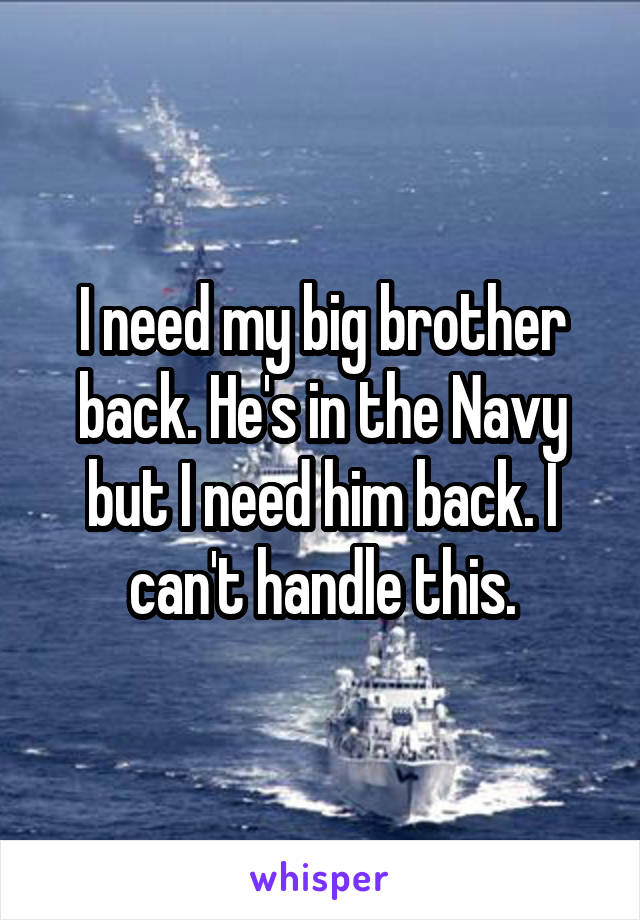 I need my big brother back. He's in the Navy but I need him back. I can't handle this.