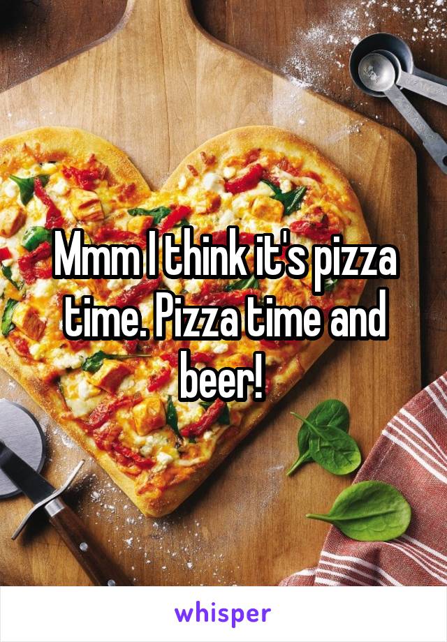 Mmm I think it's pizza time. Pizza time and beer! 