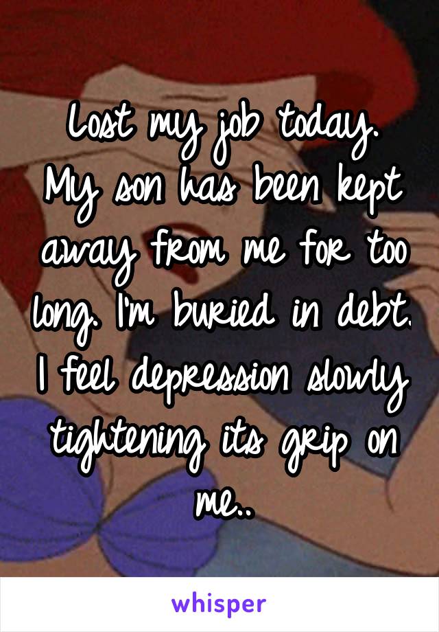 Lost my job today. My son has been kept away from me for too long. I'm buried in debt. I feel depression slowly tightening its grip on me..