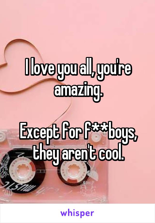 I love you all, you're amazing.

Except for f**boys, they aren't cool.