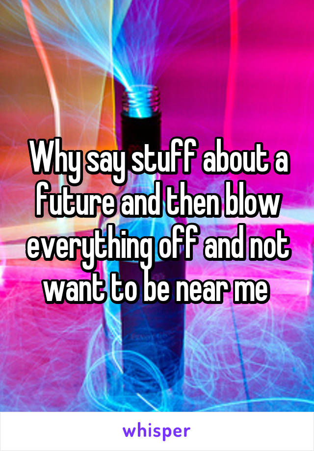 Why say stuff about a future and then blow everything off and not want to be near me 