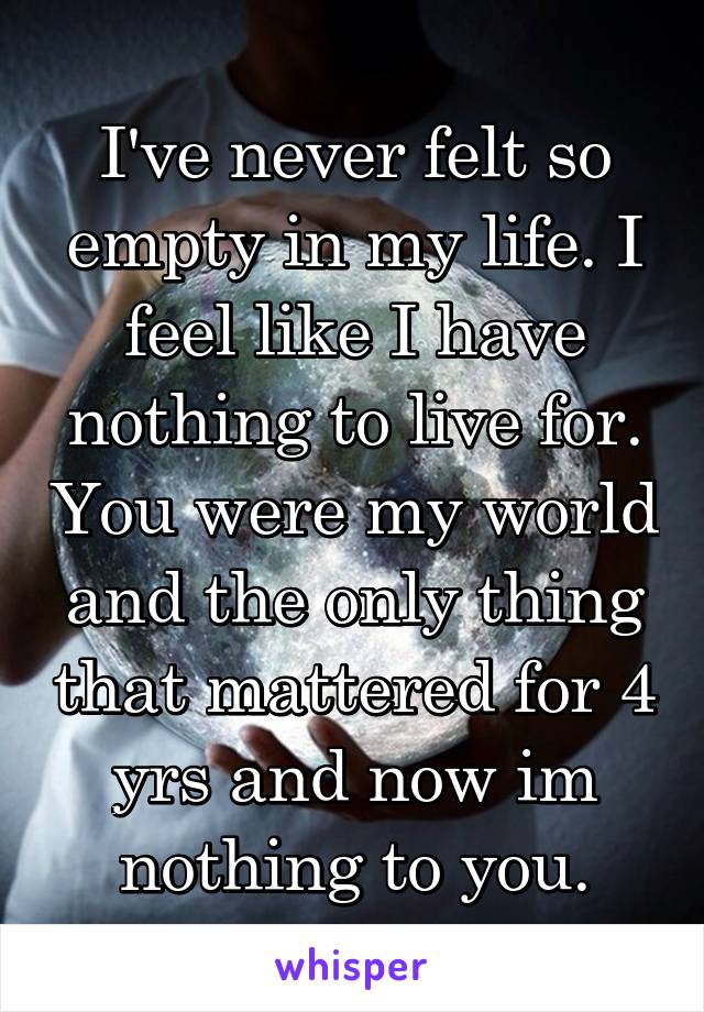 I've never felt so empty in my life. I feel like I have nothing to live for. You were my world and the only thing that mattered for 4 yrs and now im nothing to you.