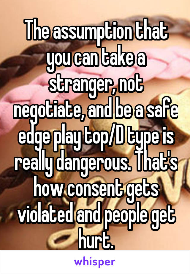 The assumption that you can take a stranger, not negotiate, and be a safe edge play top/D type is really dangerous. That's how consent gets violated and people get hurt.