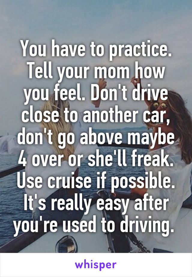 You have to practice. Tell your mom how you feel. Don't drive close to another car, don't go above maybe 4 over or she'll freak. Use cruise if possible. It's really easy after you're used to driving. 