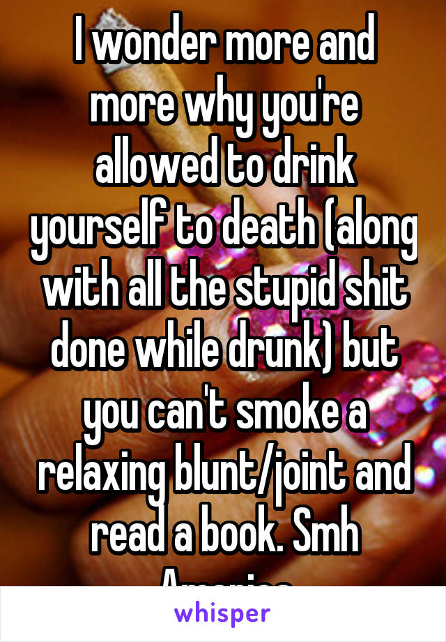 I wonder more and more why you're allowed to drink yourself to death (along with all the stupid shit done while drunk) but you can't smoke a relaxing blunt/joint and read a book. Smh America