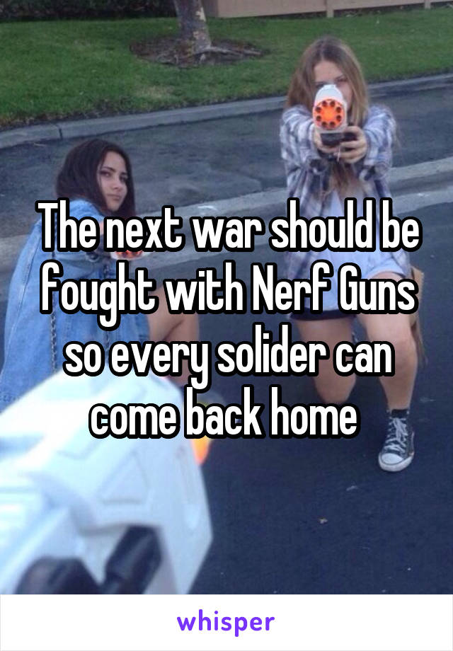 The next war should be fought with Nerf Guns so every solider can come back home 