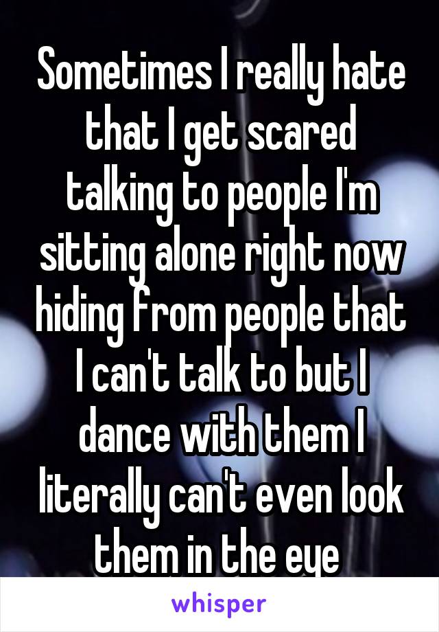 Sometimes I really hate that I get scared talking to people I'm sitting alone right now hiding from people that I can't talk to but I dance with them I literally can't even look them in the eye 