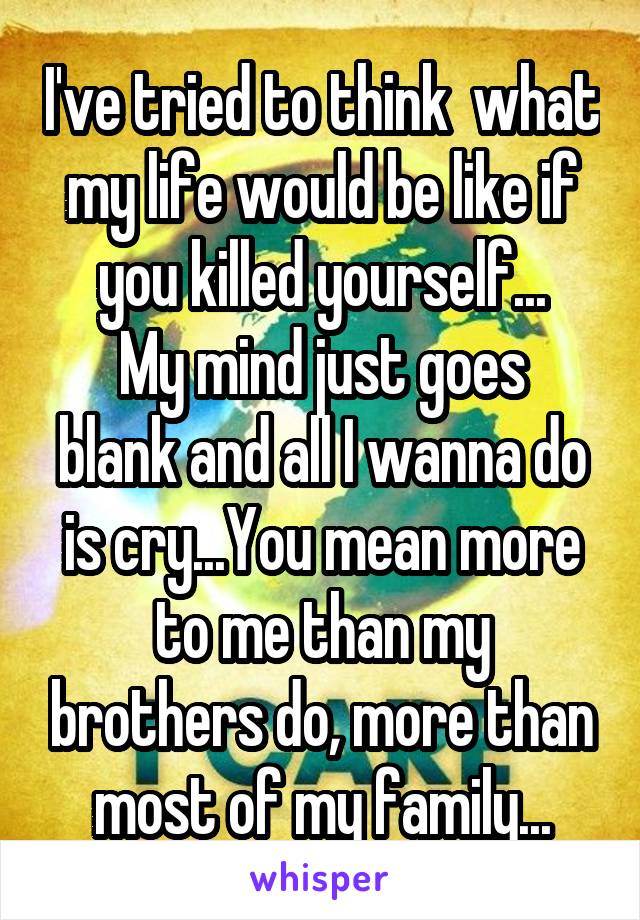 I've tried to think  what my life would be like if you killed yourself...
My mind just goes blank and all I wanna do is cry...You mean more to me than my brothers do, more than most of my family...