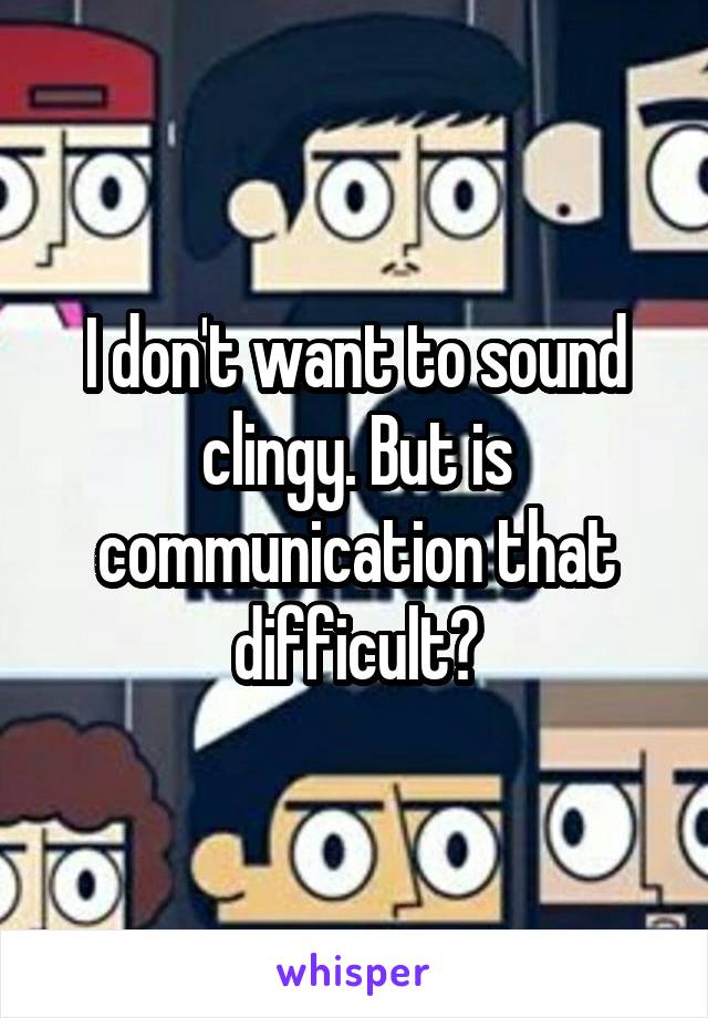 I don't want to sound clingy. But is communication that difficult?