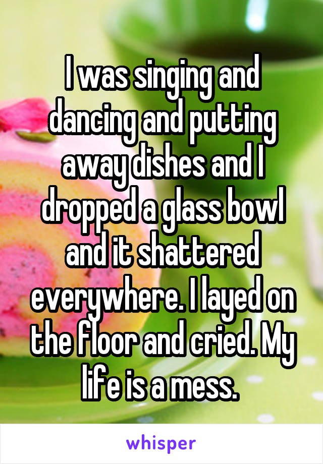 I was singing and dancing and putting away dishes and I dropped a glass bowl and it shattered everywhere. I layed on the floor and cried. My life is a mess. 