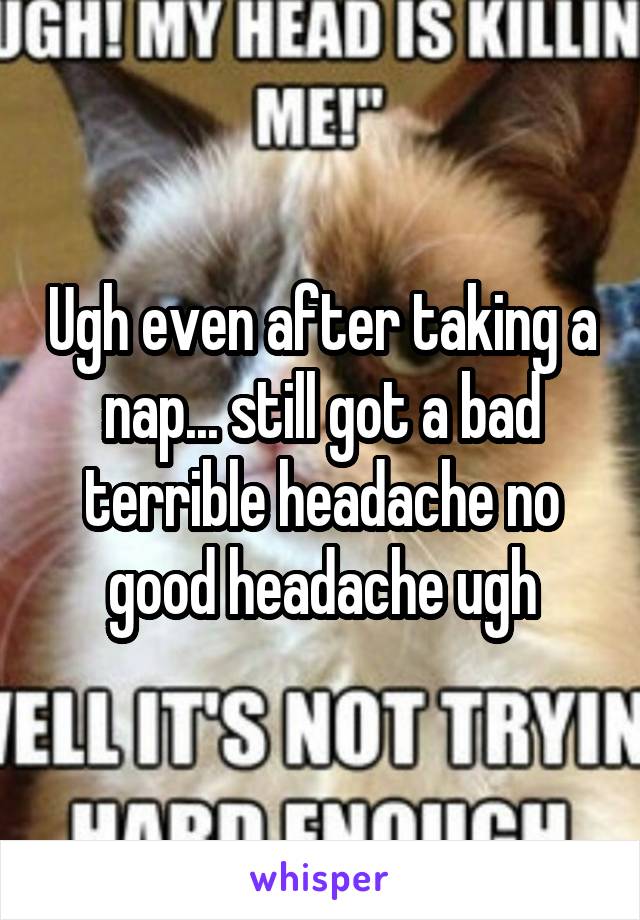 Ugh even after taking a nap... still got a bad terrible headache no good headache ugh