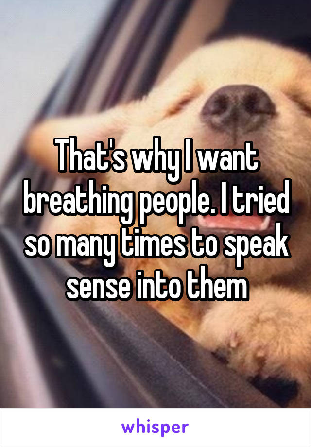 That's why I want breathing people. I tried so many times to speak sense into them