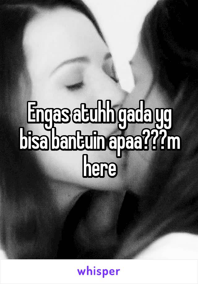 Engas atuhh gada yg bisa bantuin apaa???m here