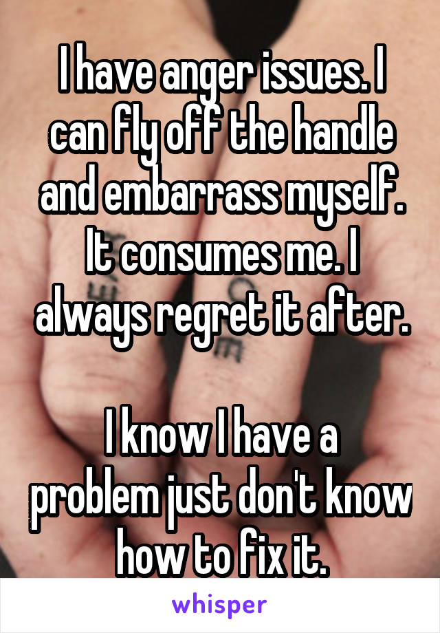 I have anger issues. I can fly off the handle and embarrass myself. It consumes me. I always regret it after.

I know I have a problem just don't know how to fix it.