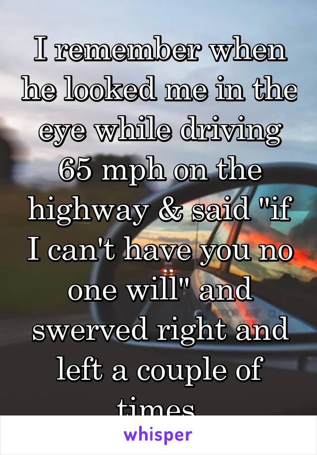 I remember when he looked me in the eye while driving 65 mph on the highway & said "if I can't have you no one will" and swerved right and left a couple of times 