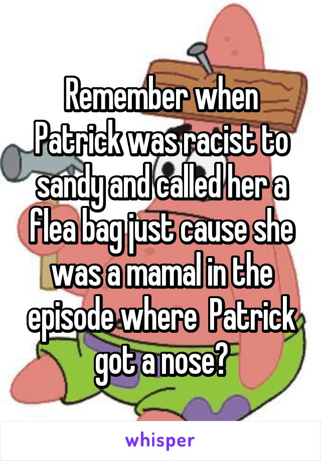 Remember when Patrick was racist to sandy and called her a flea bag just cause she was a mamal in the episode where  Patrick got a nose?