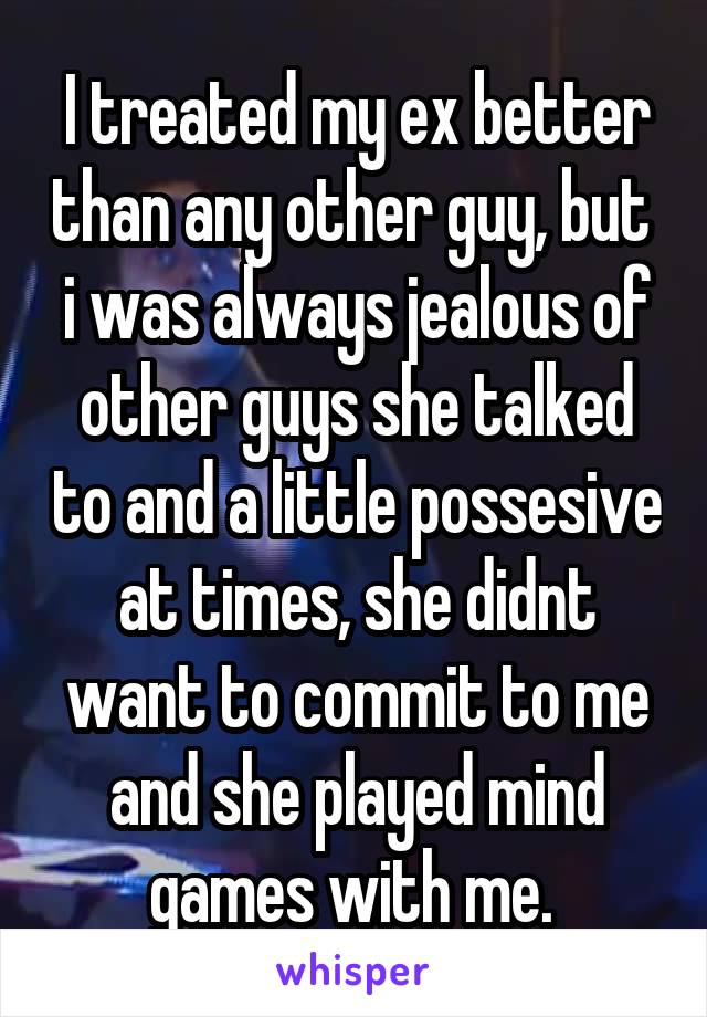 I treated my ex better than any other guy, but  i was always jealous of other guys she talked to and a little possesive at times, she didnt want to commit to me and she played mind games with me. 