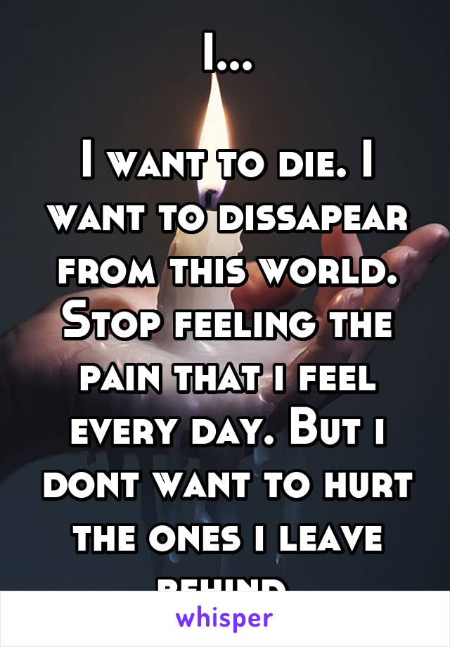 I...

I want to die. I want to dissapear from this world. Stop feeling the pain that i feel every day. But i dont want to hurt the ones i leave behind.