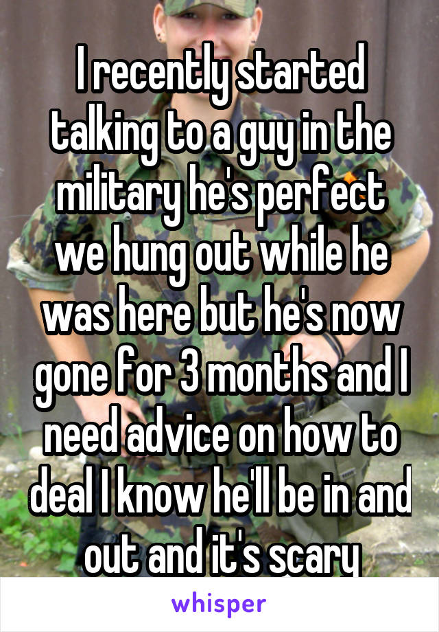 I recently started talking to a guy in the military he's perfect we hung out while he was here but he's now gone for 3 months and I need advice on how to deal I know he'll be in and out and it's scary