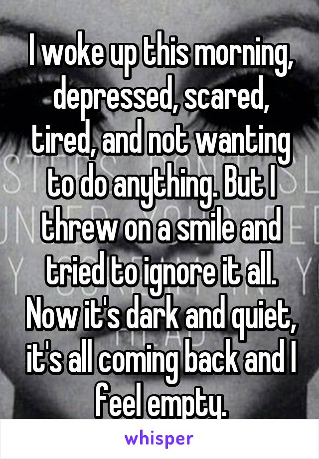 I woke up this morning, depressed, scared, tired, and not wanting to do anything. But I threw on a smile and tried to ignore it all. Now it's dark and quiet, it's all coming back and I feel empty.