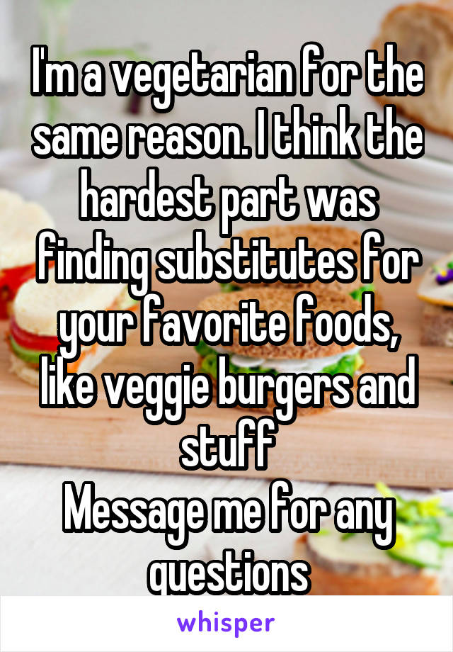 I'm a vegetarian for the same reason. I think the hardest part was finding substitutes for your favorite foods, like veggie burgers and stuff
Message me for any questions