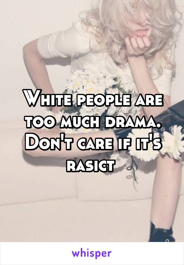 White people are too much drama. Don't care if it's rasict 