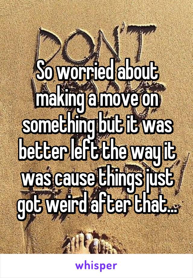 So worried about making a move on something but it was better left the way it was cause things just got weird after that...