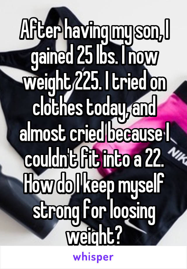 After having my son, I gained 25 lbs. I now weight 225. I tried on clothes today, and almost cried because I couldn't fit into a 22. How do I keep myself strong for loosing weight?