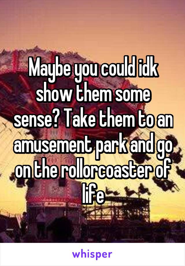 Maybe you could idk show them some sense? Take them to an amusement park and go on the rollorcoaster of life