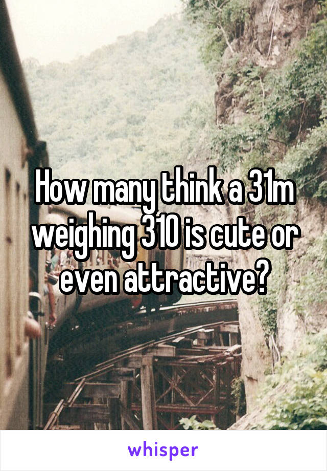 How many think a 31m weighing 310 is cute or even attractive?