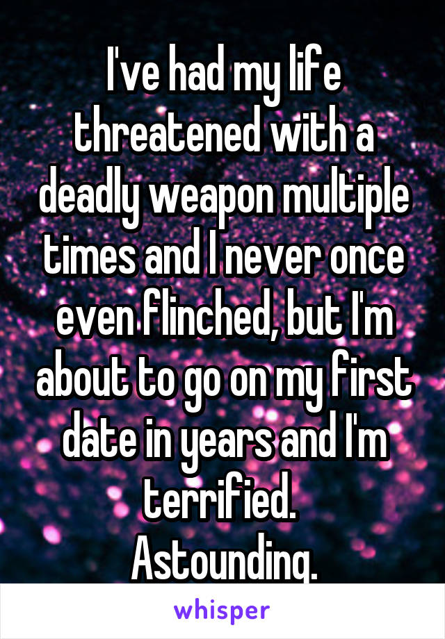 I've had my life threatened with a deadly weapon multiple times and I never once even flinched, but I'm about to go on my first date in years and I'm terrified. 
Astounding.