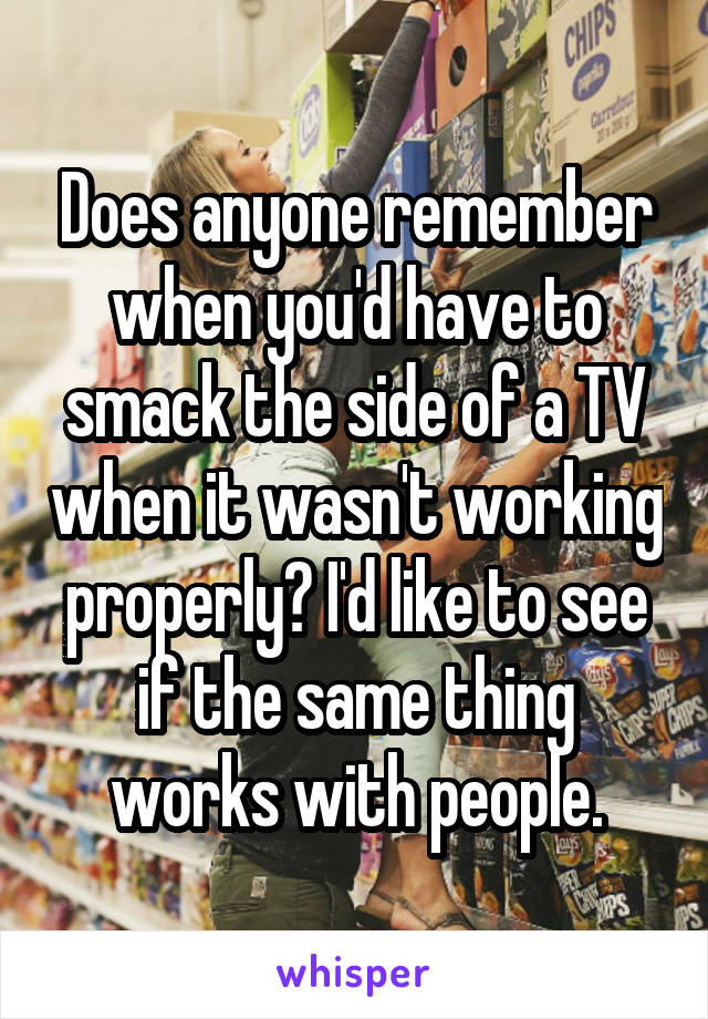 Does anyone remember when you'd have to smack the side of a TV when it wasn't working properly? I'd like to see if the same thing works with people.