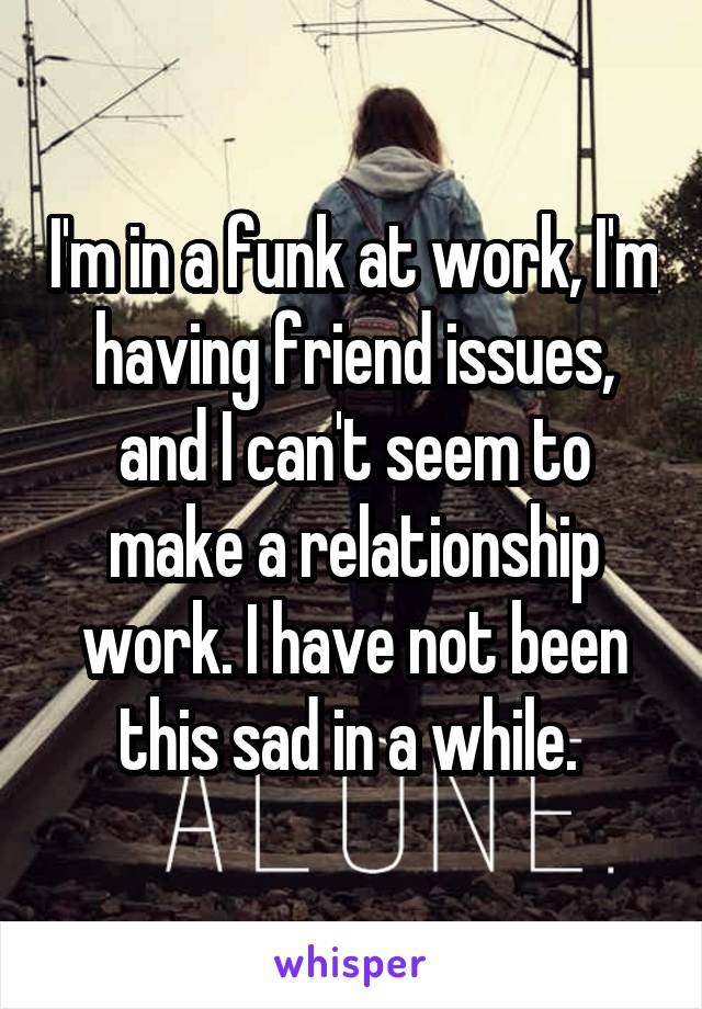 I'm in a funk at work, I'm having friend issues, and I can't seem to make a relationship work. I have not been this sad in a while. 