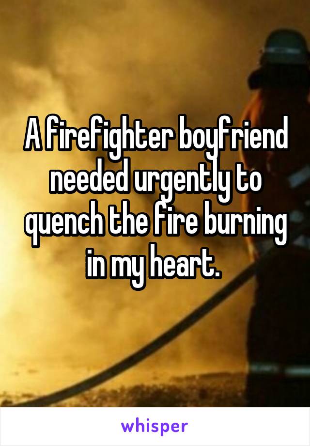 A firefighter boyfriend needed urgently to quench the fire burning in my heart. 
