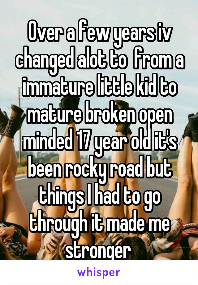 Over a few years iv changed alot to  from a immature little kid to mature broken open minded 17 year old it's been rocky road but things I had to go through it made me stronger 