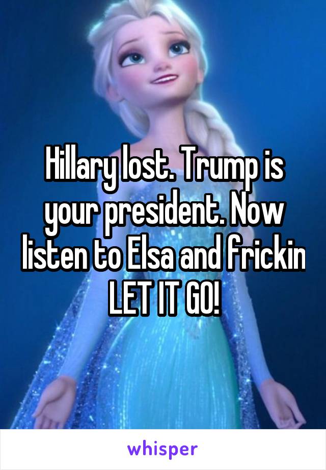 Hillary lost. Trump is your president. Now listen to Elsa and frickin LET IT GO!