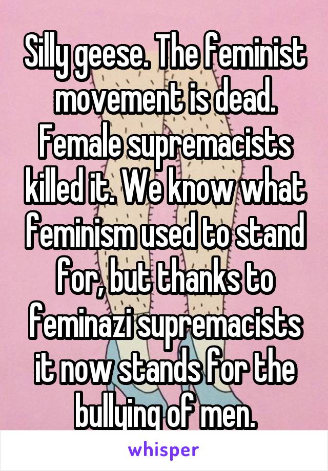 Silly geese. The feminist movement is dead. Female supremacists killed it. We know what feminism used to stand for, but thanks to feminazi supremacists it now stands for the bullying of men.