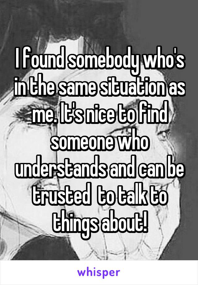 I found somebody who's in the same situation as me. It's nice to find someone who understands and can be trusted  to talk to things about!