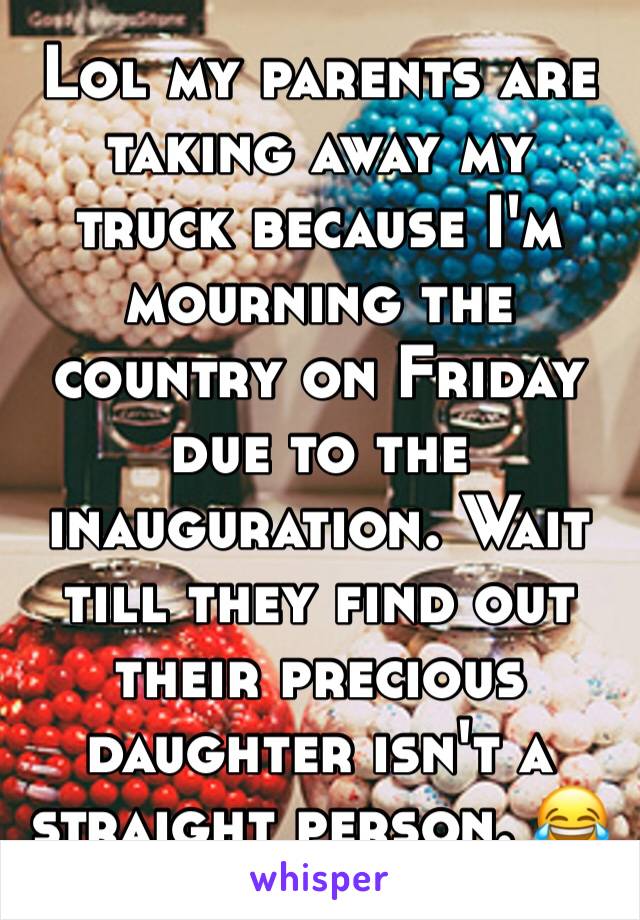 Lol my parents are taking away my truck because I'm mourning the country on Friday due to the inauguration. Wait till they find out their precious daughter isn't a straight person. 😂