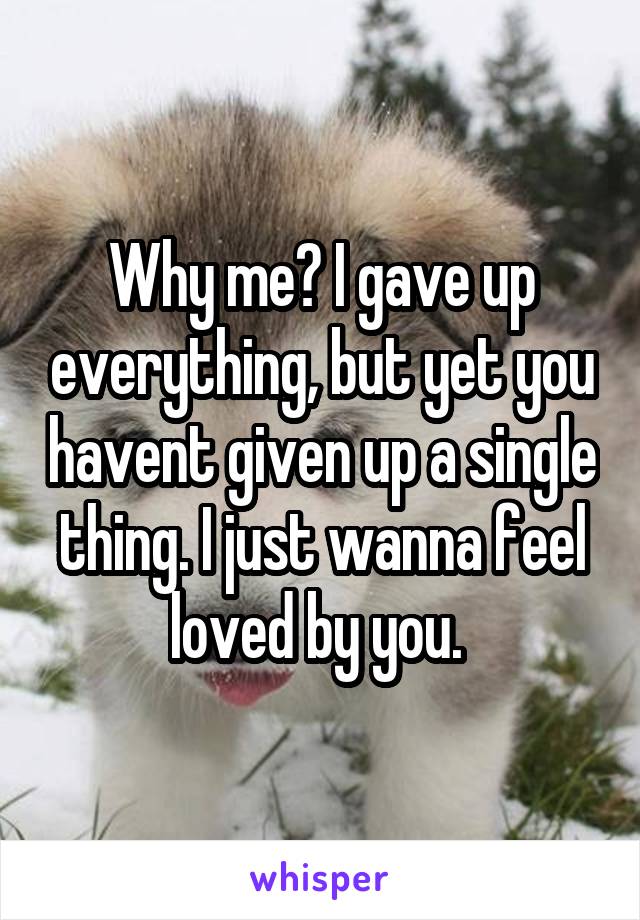 Why me? I gave up everything, but yet you havent given up a single thing. I just wanna feel loved by you. 