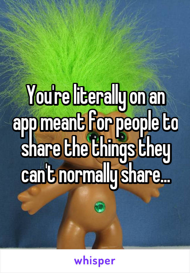 You're literally on an app meant for people to share the things they can't normally share...