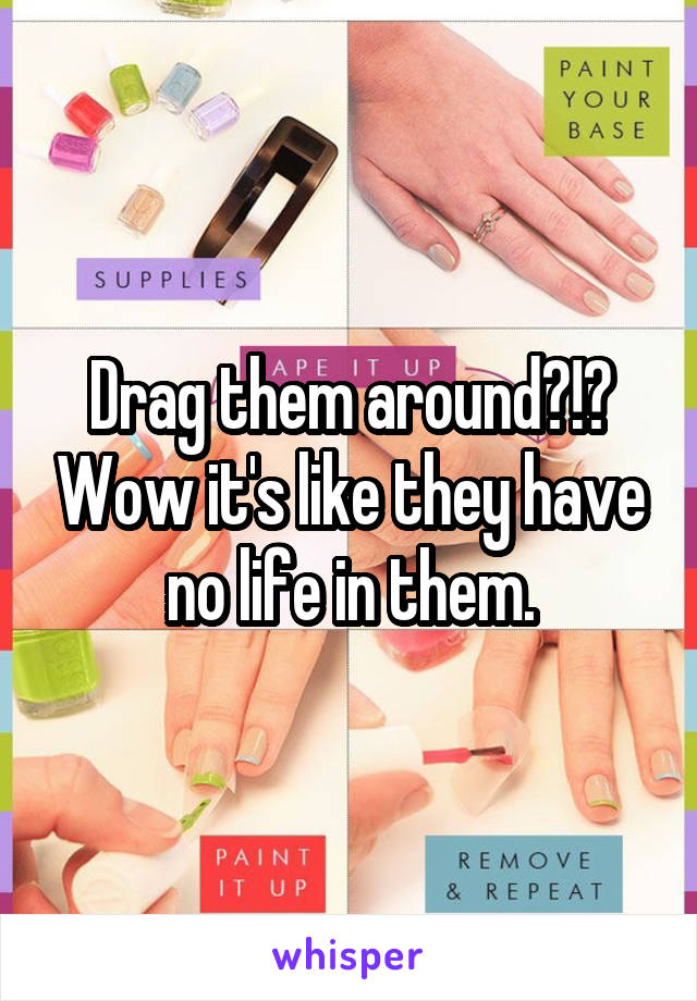 Drag them around?!? Wow it's like they have no life in them.