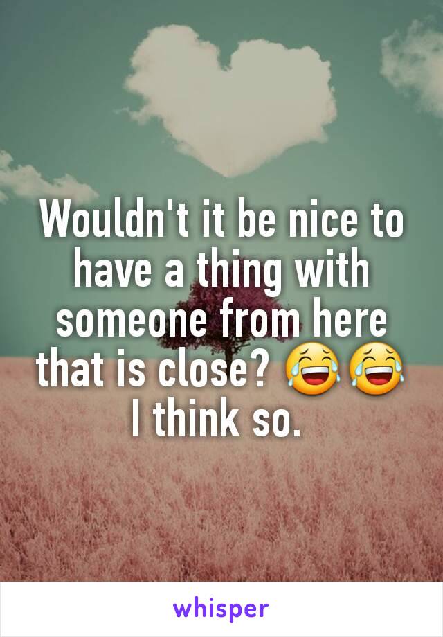 Wouldn't it be nice to have a thing with someone from here that is close? 😂😂 I think so. 