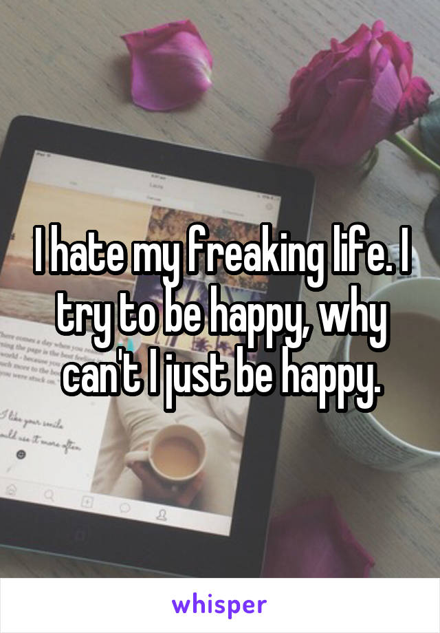 I hate my freaking life. I try to be happy, why can't I just be happy.